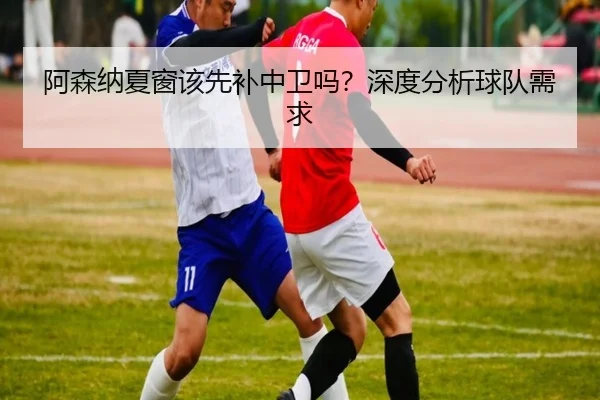 阿森纳夏窗该先补中卫吗？深度分析球队需求