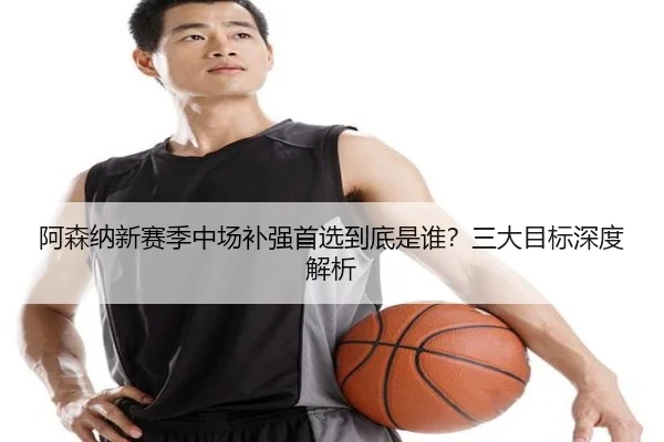 阿森纳新赛季中场补强首选到底是谁？三大目标深度解析