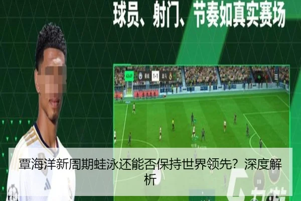 覃海洋新周期蛙泳还能否保持世界领先？深度解析